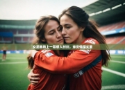开云体育下摘-女足赛场上一幕感人时刻，球员情深义重